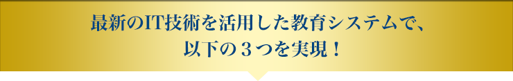 最新のIT技術を活用した教育システムで、以下の3つを実現！